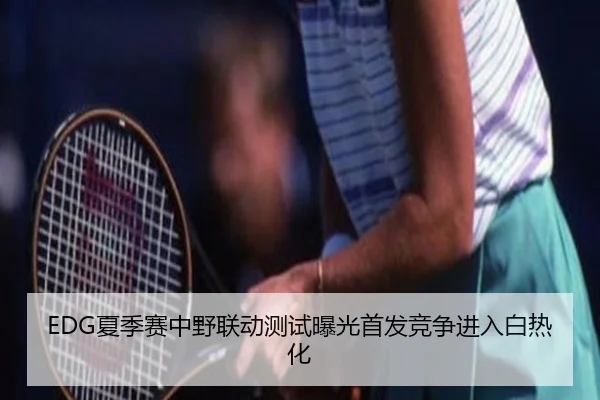 EDG夏季赛中野联动测试曝光首发竞争进入白热化